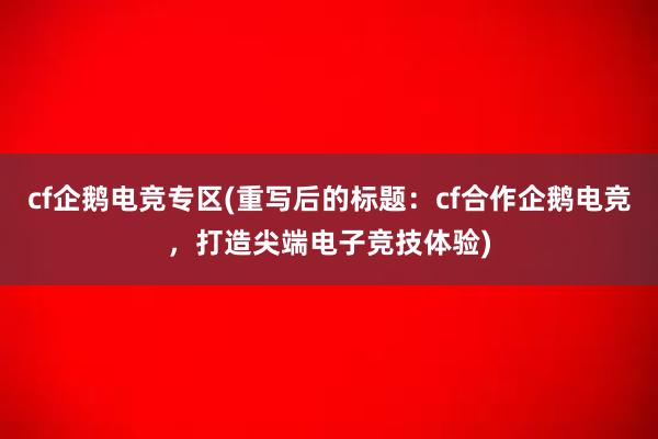 cf企鹅电竞专区(重写后的标题：cf合作企鹅电竞，打造尖端电子竞技体验)