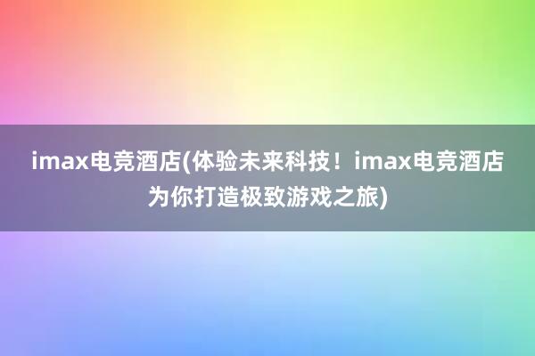 imax电竞酒店(体验未来科技！imax电竞酒店为你打造极致游戏之旅)