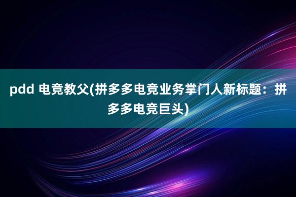 pdd 电竞教父(拼多多电竞业务掌门人新标题：拼多多电竞巨头)