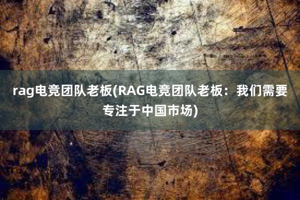 rag电竞团队老板(RAG电竞团队老板：我们需要专注于中国市场)