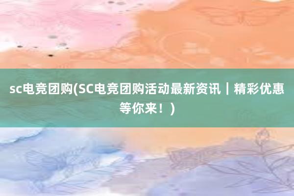 sc电竞团购(SC电竞团购活动最新资讯｜精彩优惠等你来！)