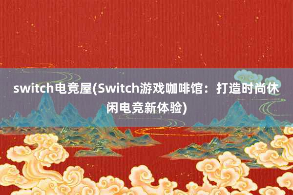 switch电竞屋(Switch游戏咖啡馆：打造时尚休闲电竞新体验)