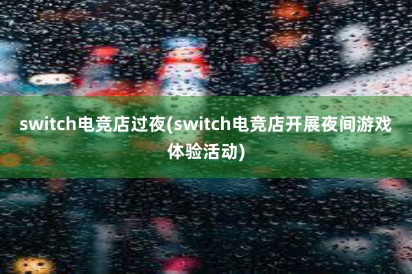 switch电竞店过夜(switch电竞店开展夜间游戏体验活动)