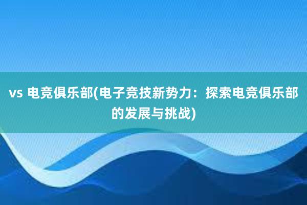 vs 电竞俱乐部(电子竞技新势力：探索电竞俱乐部的发展与挑战)