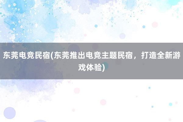 东莞电竞民宿(东莞推出电竞主题民宿，打造全新游戏体验)