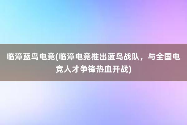 临漳蓝鸟电竞(临漳电竞推出蓝鸟战队，与全国电竞人才争锋热血开战)