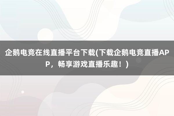 企鹅电竞在线直播平台下载(下载企鹅电竞直播APP，畅享游戏直播乐趣！)