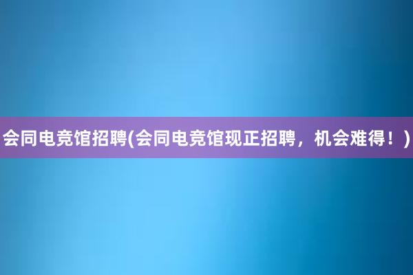 会同电竞馆招聘(会同电竞馆现正招聘，机会难得！)