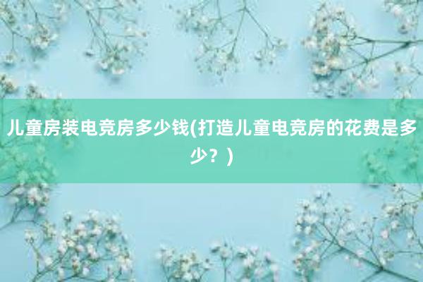 儿童房装电竞房多少钱(打造儿童电竞房的花费是多少？)