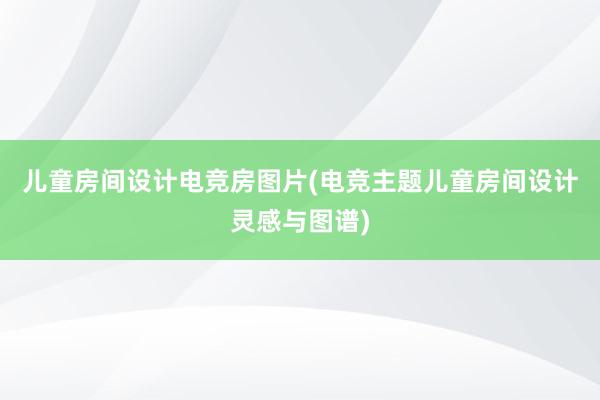 儿童房间设计电竞房图片(电竞主题儿童房间设计灵感与图谱)