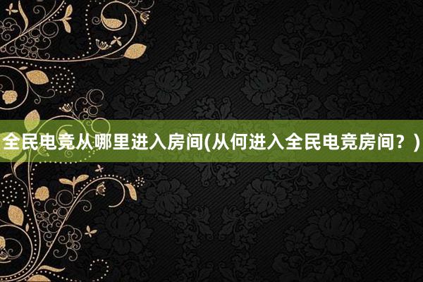 全民电竞从哪里进入房间(从何进入全民电竞房间？)