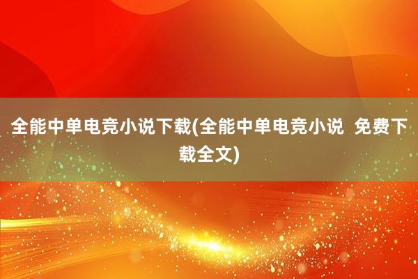 全能中单电竞小说下载(全能中单电竞小说  免费下载全文)