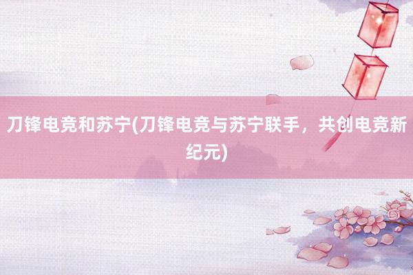 刀锋电竞和苏宁(刀锋电竞与苏宁联手，共创电竞新纪元)