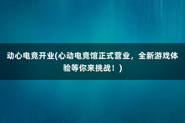 动心电竞开业(心动电竞馆正式营业，全新游戏体验等你来挑战！)