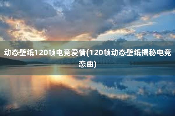 动态壁纸120帧电竞爱情(120帧动态壁纸揭秘电竞恋曲)