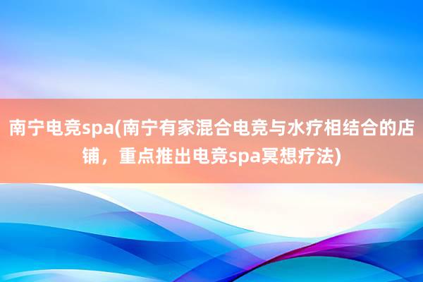 南宁电竞spa(南宁有家混合电竞与水疗相结合的店铺，重点推出电竞spa冥想疗法)