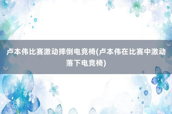 卢本伟比赛激动摔倒电竞椅(卢本伟在比赛中激动落下电竞椅)