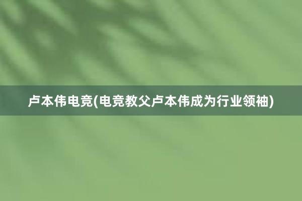 卢本伟电竞(电竞教父卢本伟成为行业领袖)