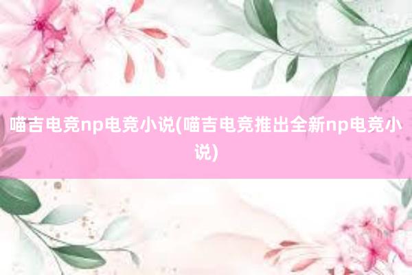 喵吉电竞np电竞小说(喵吉电竞推出全新np电竞小说)