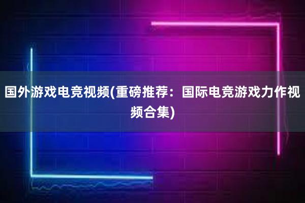 国外游戏电竞视频(重磅推荐：国际电竞游戏力作视频合集)