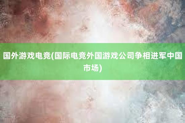 国外游戏电竞(国际电竞外国游戏公司争相进军中国市场)