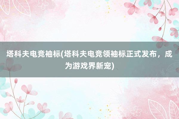 塔科夫电竞袖标(塔科夫电竞领袖标正式发布，成为游戏界新宠)