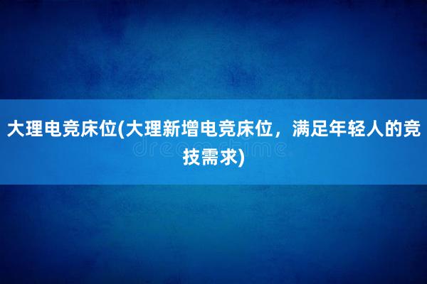 大理电竞床位(大理新增电竞床位，满足年轻人的竞技需求)