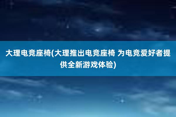 大理电竞座椅(大理推出电竞座椅 为电竞爱好者提供全新游戏体验)