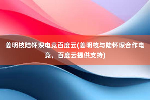 姜明枝陆怀琛电竞百度云(姜明枝与陆怀琛合作电竞，百度云提供支持)