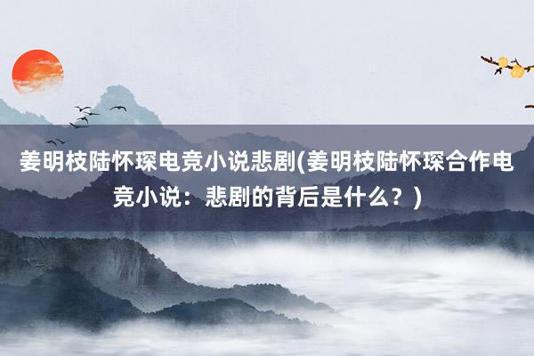 姜明枝陆怀琛电竞小说悲剧(姜明枝陆怀琛合作电竞小说：悲剧的背后是什么？)