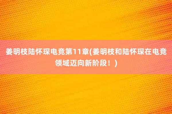 姜明枝陆怀琛电竞第11章(姜明枝和陆怀琛在电竞领域迈向新阶段！)