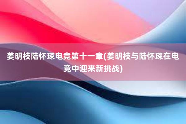 姜明枝陆怀琛电竞第十一章(姜明枝与陆怀琛在电竞中迎来新挑战)