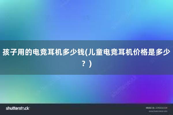 孩子用的电竞耳机多少钱(儿童电竞耳机价格是多少？)