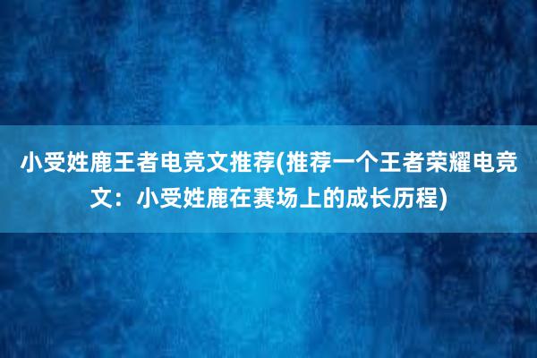 小受姓鹿王者电竞文推荐(推荐一个王者荣耀电竞文：小受姓鹿在赛场上的成长历程)