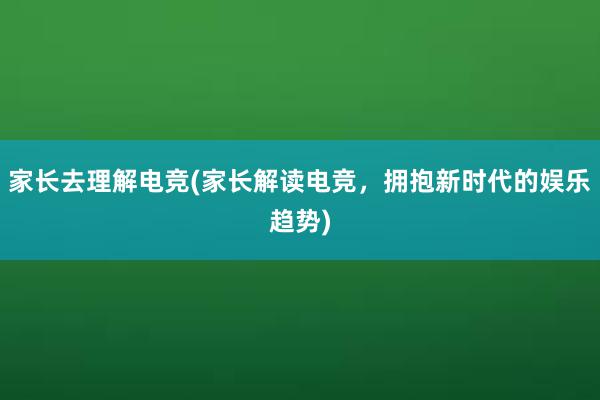 家长去理解电竞(家长解读电竞，拥抱新时代的娱乐趋势)