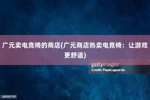 广元卖电竞椅的商店(广元商店热卖电竞椅：让游戏更舒适)