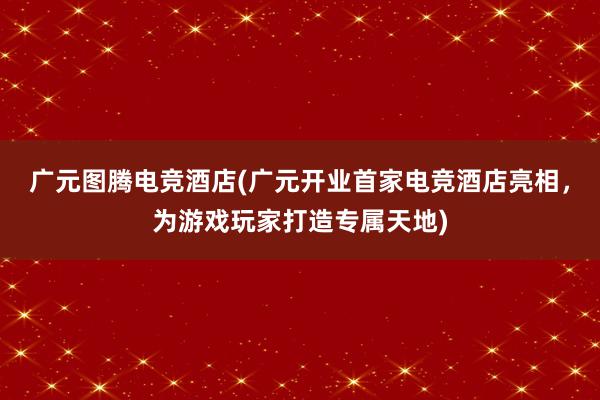 广元图腾电竞酒店(广元开业首家电竞酒店亮相，为游戏玩家打造专属天地)