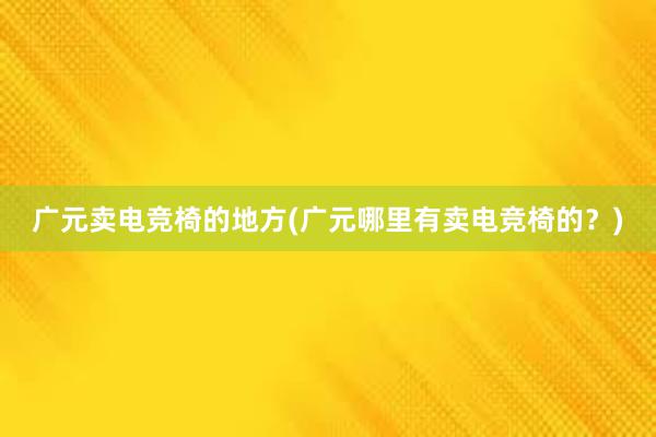 广元卖电竞椅的地方(广元哪里有卖电竞椅的？)