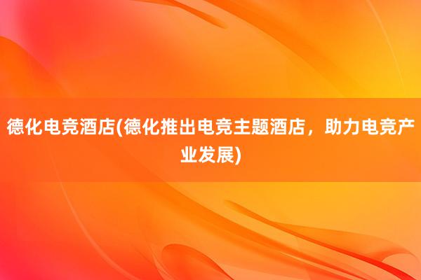 德化电竞酒店(德化推出电竞主题酒店，助力电竞产业发展)