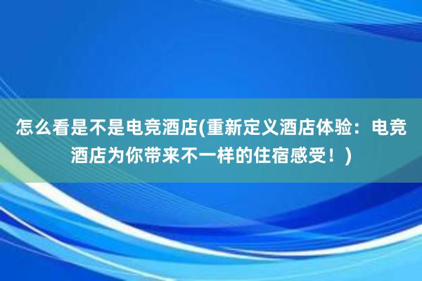 怎么看是不是电竞酒店(重新定义酒店体验：电竞酒店为你带来不一样的住宿感受！)