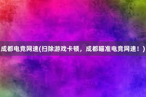 成都电竞网速(扫除游戏卡顿，成都瞄准电竞网速！)