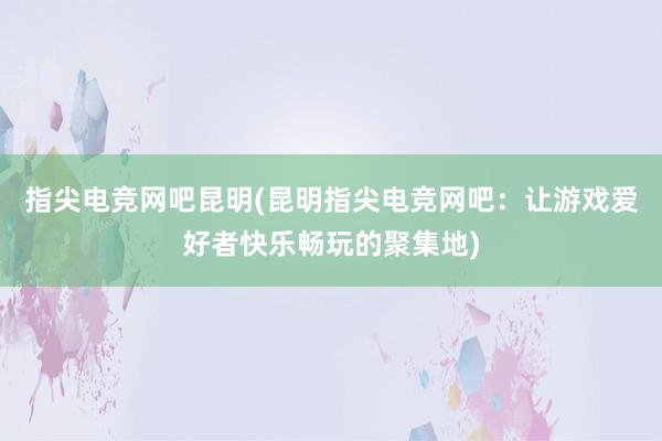 指尖电竞网吧昆明(昆明指尖电竞网吧：让游戏爱好者快乐畅玩的聚集地)