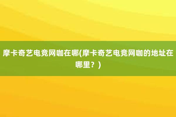 摩卡奇艺电竞网咖在哪(摩卡奇艺电竞网咖的地址在哪里？)