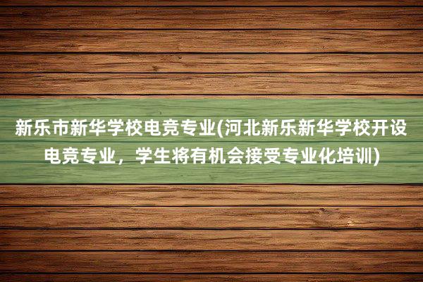 新乐市新华学校电竞专业(河北新乐新华学校开设电竞专业，学生将有机会接受专业化培训)