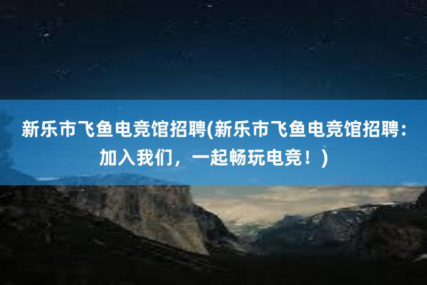 新乐市飞鱼电竞馆招聘(新乐市飞鱼电竞馆招聘：加入我们，一起畅玩电竞！)