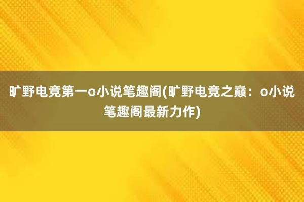 旷野电竞第一o小说笔趣阁(旷野电竞之巅：o小说笔趣阁最新力作)