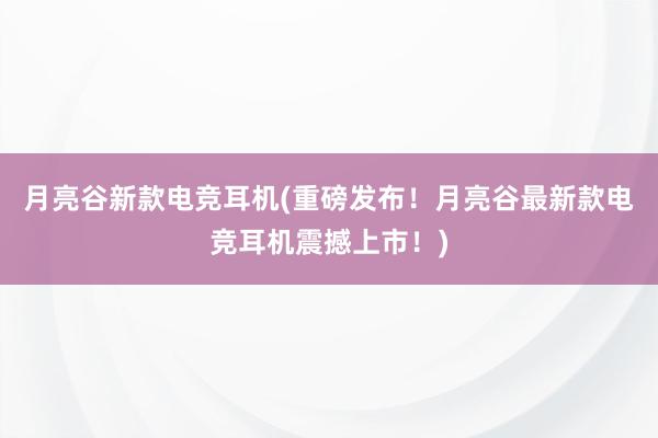 月亮谷新款电竞耳机(重磅发布！月亮谷最新款电竞耳机震撼上市！)