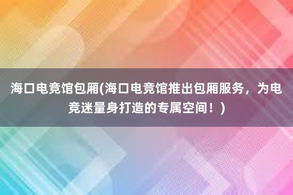 海口电竞馆包厢(海口电竞馆推出包厢服务，为电竞迷量身打造的专属空间！)