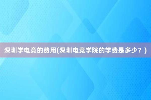 深圳学电竞的费用(深圳电竞学院的学费是多少？)