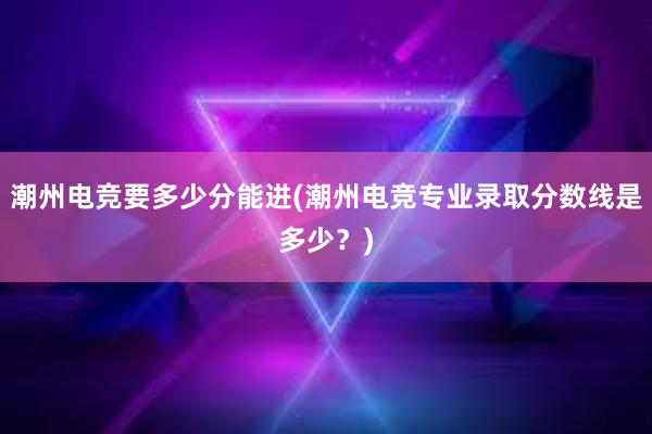 潮州电竞要多少分能进(潮州电竞专业录取分数线是多少？)